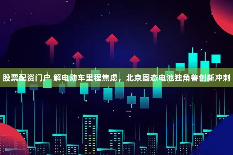 股票配资门户 解电动车里程焦虑，北京固态电池独角兽创新冲刺