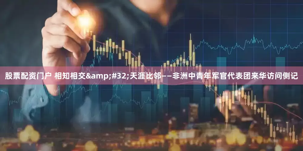 股票配资门户 相知相交&#32;天涯比邻——非洲中青年军官代表团来华访问侧记