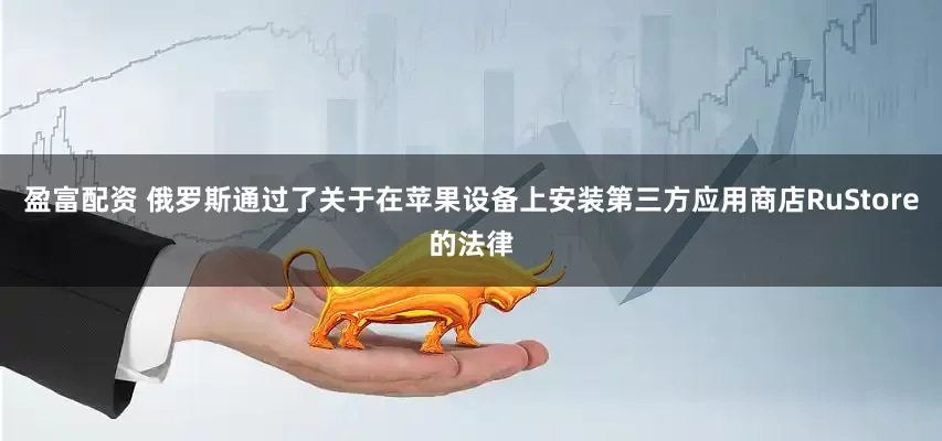 盈富配资 俄罗斯通过了关于在苹果设备上安装第三方应用商店RuStore的法律