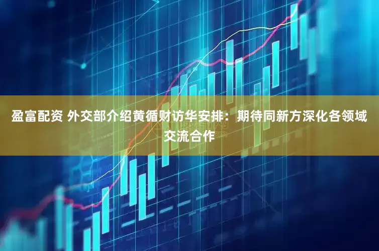 盈富配资 外交部介绍黄循财访华安排：期待同新方深化各领域交流合作