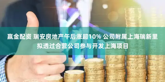 赢金配资 瑞安房地产午后涨超10% 公司附属上海瑞新里拟透过合营公司参与开发上海项目