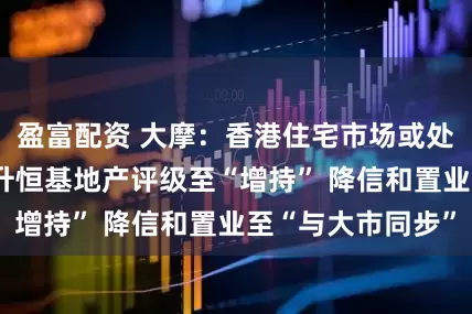 盈富配资 大摩：香港住宅市场或处上行周期开始 升恒基地产评级至“增持” 降信和置业至“与大市同步”