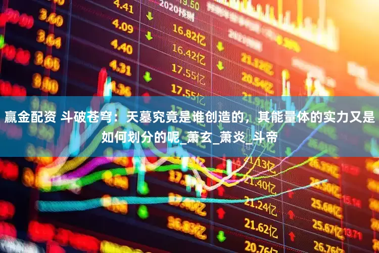 赢金配资 斗破苍穹：天墓究竟是谁创造的，其能量体的实力又是如何划分的呢_萧玄_萧炎_斗帝