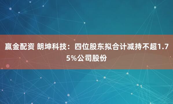 赢金配资 朗坤科技：四位股东拟合计减持不超1.75%公司股份