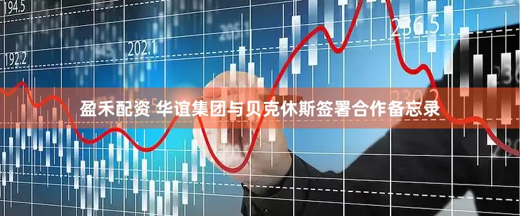 盈禾配资 华谊集团与贝克休斯签署合作备忘录