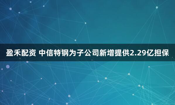 盈禾配资 中信特钢为子公司新增提供2.29亿担保