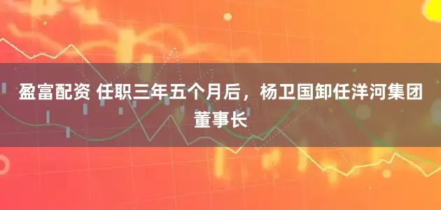 盈富配资 任职三年五个月后，杨卫国卸任洋河集团董事长