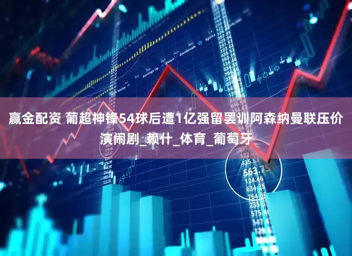 赢金配资 葡超神锋54球后遭1亿强留罢训阿森纳曼联压价演闹剧_赖什_体育_葡萄牙