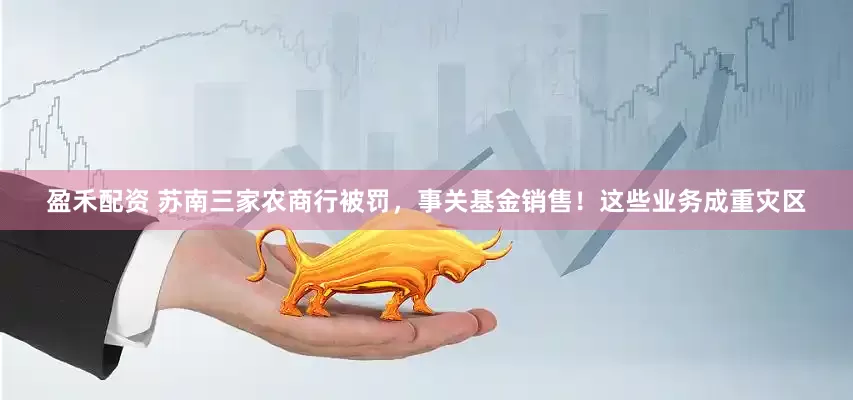 盈禾配资 苏南三家农商行被罚，事关基金销售！这些业务成重灾区