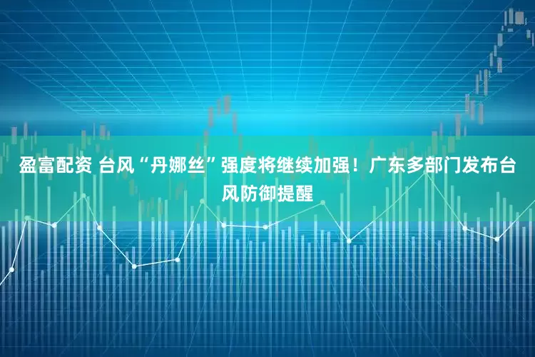 盈富配资 台风“丹娜丝”强度将继续加强！广东多部门发布台风防御提醒