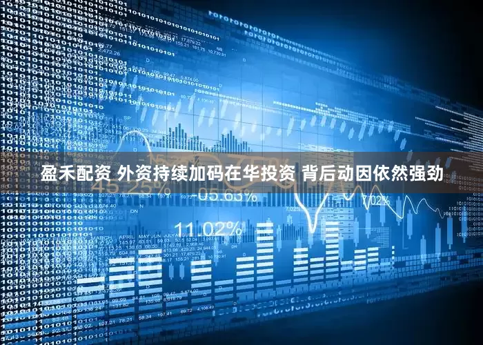 盈禾配资 外资持续加码在华投资 背后动因依然强劲