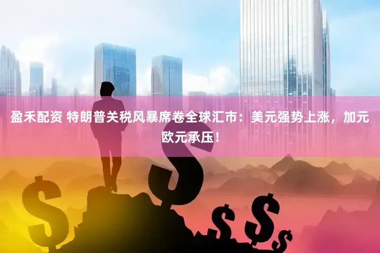 盈禾配资 特朗普关税风暴席卷全球汇市：美元强势上涨，加元欧元承压！
