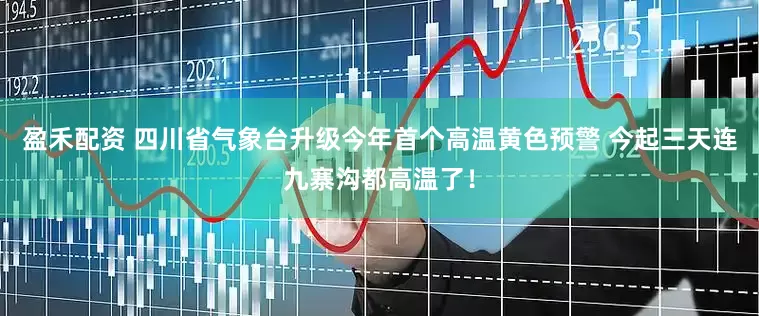 盈禾配资 四川省气象台升级今年首个高温黄色预警 今起三天连九寨沟都高温了！