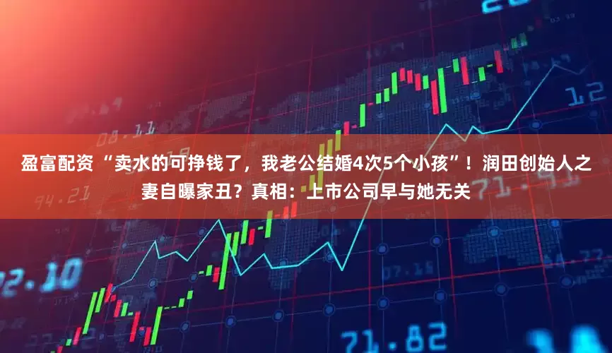 盈富配资 “卖水的可挣钱了，我老公结婚4次5个小孩”！润田创始人之妻自曝家丑？真相：上市公司早与她无关