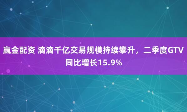 赢金配资 滴滴千亿交易规模持续攀升，二季度GTV同比增长15.9%