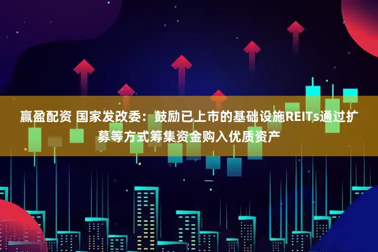 赢盈配资 国家发改委：鼓励已上市的基础设施REITs通过扩募等方式筹集资金购入优质资产