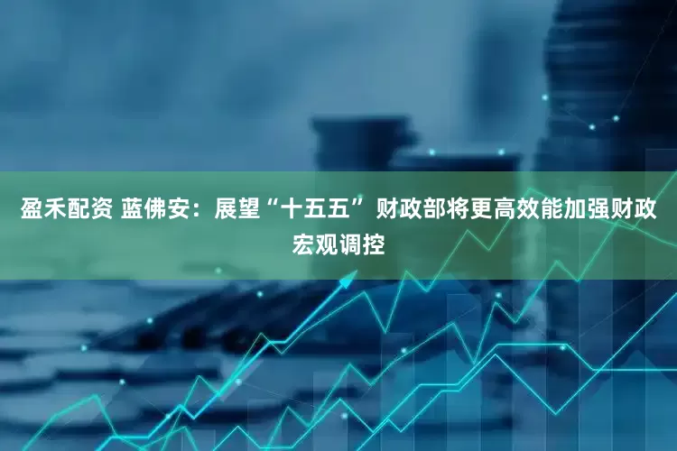 盈禾配资 蓝佛安：展望“十五五” 财政部将更高效能加强财政宏观调控
