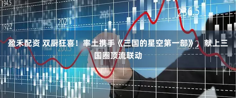 盈禾配资 双厨狂喜！率土携手《三国的星空第一部》，献上三国圈顶流联动
