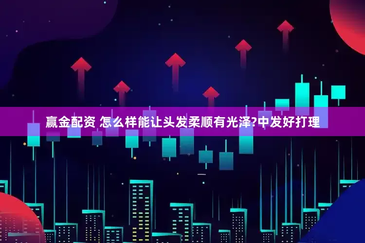赢金配资 怎么样能让头发柔顺有光泽?中发好打理