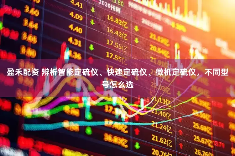 盈禾配资 辨析智能定硫仪、快速定硫仪、微机定硫仪，不同型号怎么选