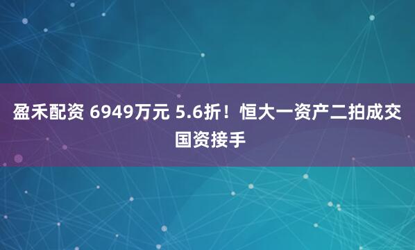 盈禾配资 6949万元 5.6折！恒大一资产二拍成交 国资接手